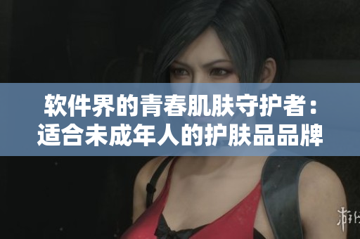 软件界的青春肌肤守护者：适合未成年人的护肤品品牌推荐