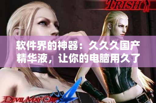 软件界的神器：久久久国产精华液，让你的电脑用久了也不卡