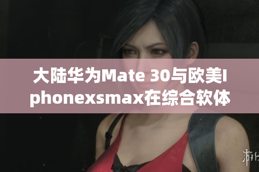 大陆华为Mate 30与欧美Iphonexsmax在综合软体评测中的对比
