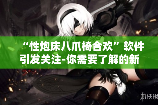 “性炮床八爪椅合欢”软件引发关注-你需要了解的新趋势