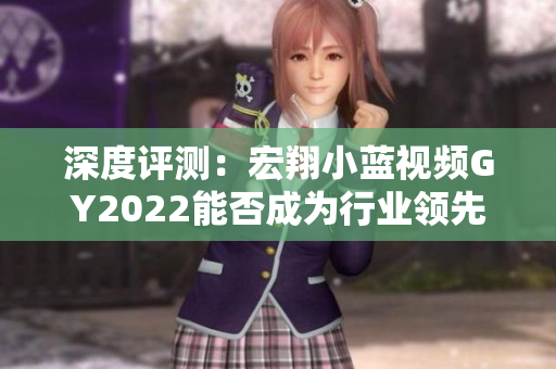 深度评测：宏翔小蓝视频GY2022能否成为行业领先的视频编辑软件？