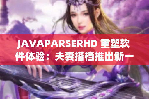 JAVAPARSERHD 重塑软件体验：夫妻搭档推出新一代Java解析器