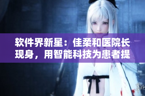 软件界新星：佳柔和医院长现身，用智能科技为患者提供更优质医疗服务