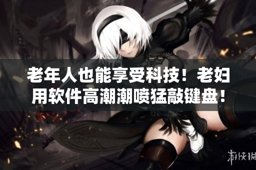老年人也能享受科技！老妇用软件高潮潮喷猛敲键盘！