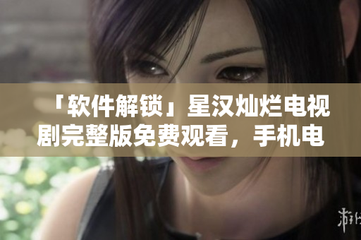 「软件解锁」星汉灿烂电视剧完整版免费观看，手机电脑皆可畅享