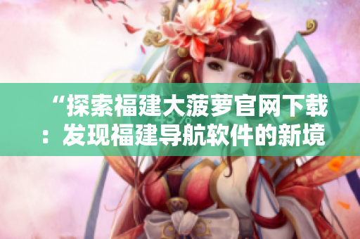 “探索福建大菠萝官网下载：发现福建导航软件的新境界”