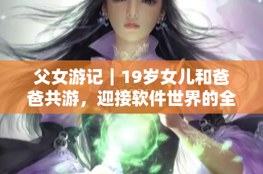 父女游记｜19岁女儿和爸爸共游，迎接软件世界的全新起点