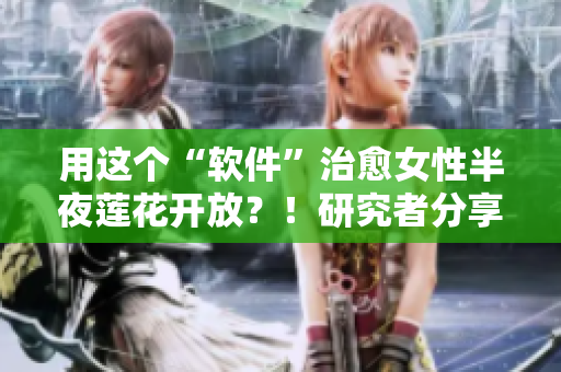 用这个“软件”治愈女性半夜莲花开放？！研究者分享她的发现！