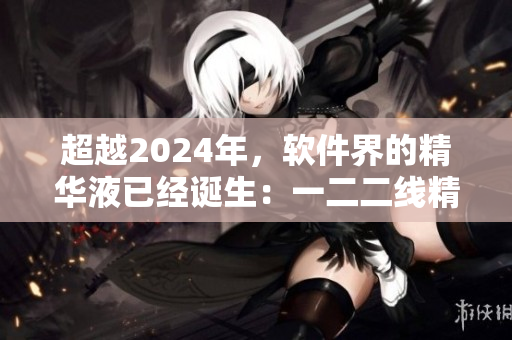 超越2024年，软件界的精华液已经诞生：一二二线精品软件液