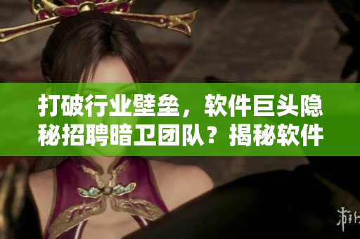 打破行业壁垒，软件巨头隐秘招聘暗卫团队？揭秘软件安全背后的黑色产业链！