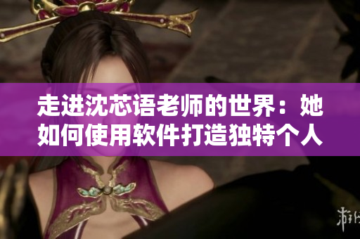 走进沈芯语老师的世界：她如何使用软件打造独特个人风格？