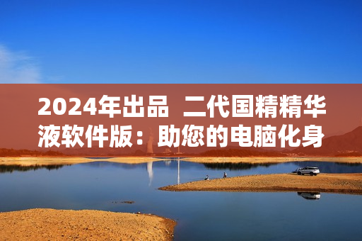 2024年出品  二代国精精华液软件版：助您的电脑化身高效利器!