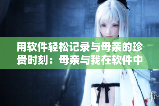 用软件轻松记录与母亲的珍贵时刻：母亲与我在软件中留下难忘记忆