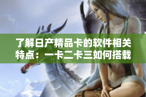 了解日产精品卡的软件相关特点：一卡二卡三如何搭载现代化科技