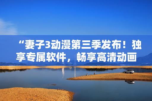 “妻子3动漫第三季发布！独享专属软件，畅享高清动画体验！”