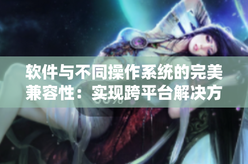 软件与不同操作系统的完美兼容性：实现跨平台解决方案