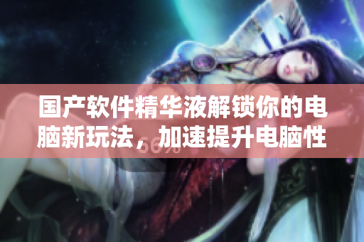 国产软件精华液解锁你的电脑新玩法，加速提升电脑性能，有福利！