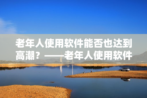 老年人使用软件能否也达到高潮？——老年人使用软件的普及率越来越高