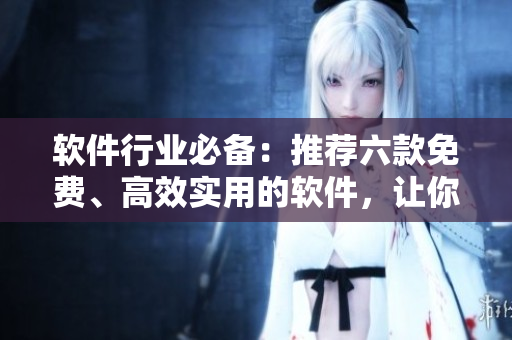 软件行业必备：推荐六款免费、高效实用的软件，让你的办公生活更便捷！