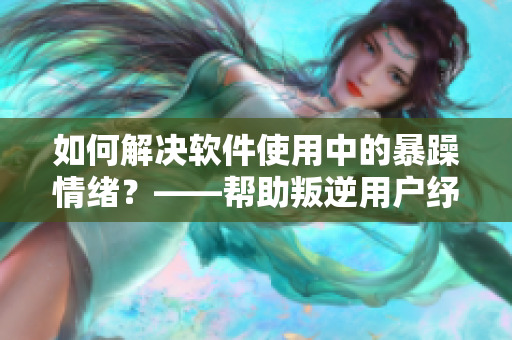 如何解决软件使用中的暴躁情绪？——帮助叛逆用户纾解焦虑的方法