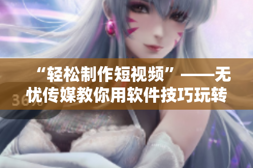 “轻松制作短视频”——无忧传媒教你用软件技巧玩转短视频制作