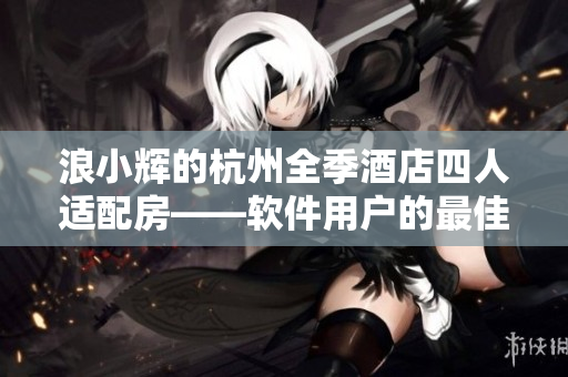 浪小辉的杭州全季酒店四人适配房——软件用户的最佳选择