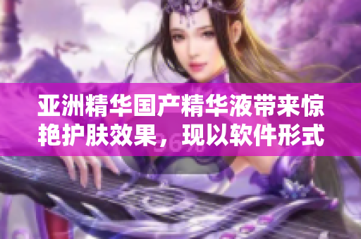 亚洲精华国产精华液带来惊艳护肤效果，现以软件形式为您呈现