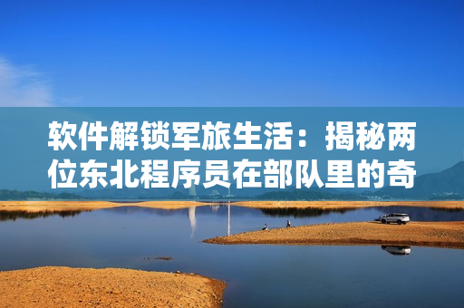 软件解锁军旅生活：揭秘两位东北程序员在部队里的奇妙经历