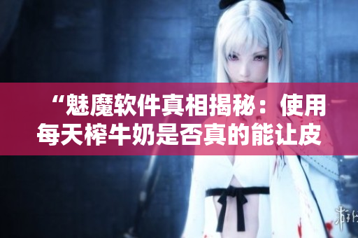 “魅魔软件真相揭秘：使用每天榨牛奶是否真的能让皮肤变白？”