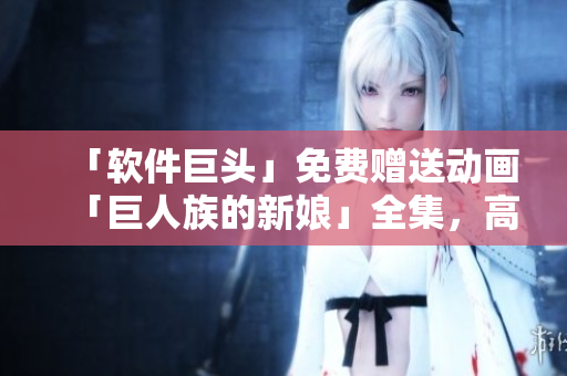 「软件巨头」免费赠送动画「巨人族的新娘」全集，高清画质不容错过！