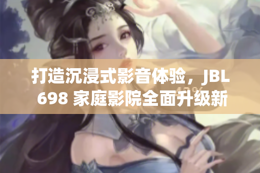 打造沉浸式影音体验，JBL 698 家庭影院全面升级新软件