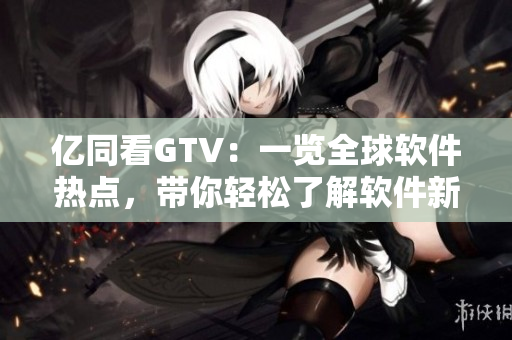 亿同看GTV：一览全球软件热点，带你轻松了解软件新鲜资讯！