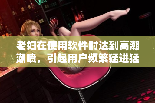 老妇在使用软件时达到高潮潮喷，引起用户频繁猛进猛出现象
