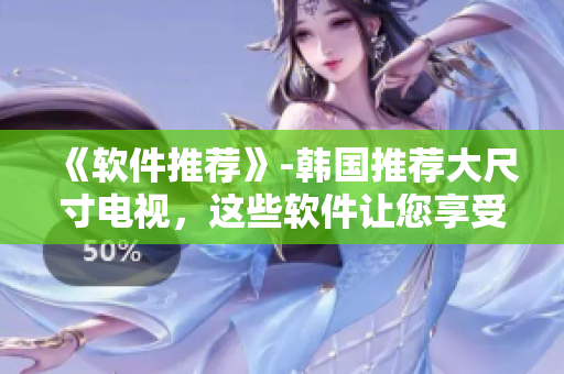 《软件推荐》-韩国推荐大尺寸电视，这些软件让您享受更棒的电视体验！