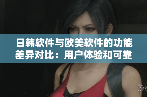 日韩软件与欧美软件的功能差异对比：用户体验和可靠性。