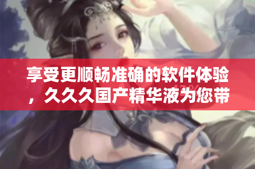 享受更顺畅准确的软件体验，久久久国产精华液为您带来无限可能
