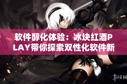 软件醇化体验：冰块红酒PLAY带你探索双性化软件新时代
