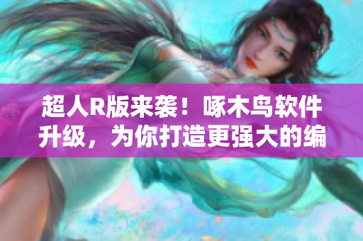 超人R版来袭！啄木鸟软件升级，为你打造更强大的编辑体验！
