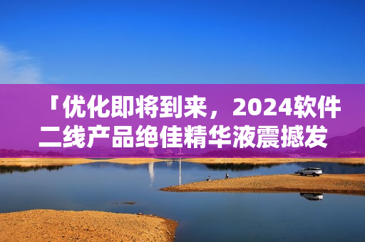 「优化即将到来，2024软件二线产品绝佳精华液震撼发布！」