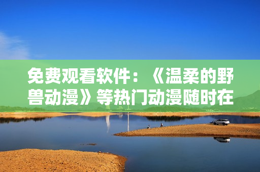 免费观看软件：《温柔的野兽动漫》等热门动漫随时在线畅享
