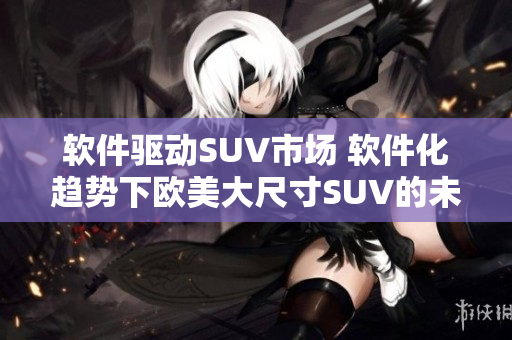软件驱动SUV市场 软件化趋势下欧美大尺寸SUV的未来发展