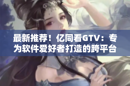 最新推荐！亿同看GTV：专为软件爱好者打造的跨平台高清影音软件