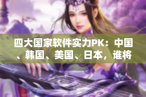 四大国家软件实力PK：中国、韩国、美国、日本，谁将成为最强软件强国？