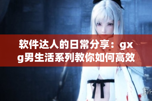 软件达人的日常分享：gxg男生活系列教你如何高效运用各类软件