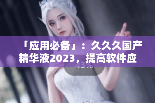 「应用必备」：久久久国产精华液2023，提高软件应用效能的新选择