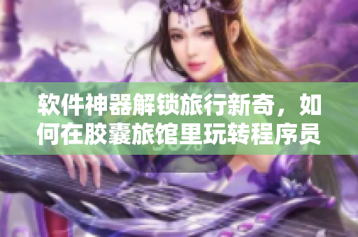 软件神器解锁旅行新奇，如何在胶囊旅馆里玩转程序员节奏