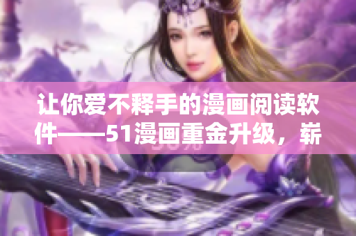 让你爱不释手的漫画阅读软件——51漫画重金升级，崭新登场！