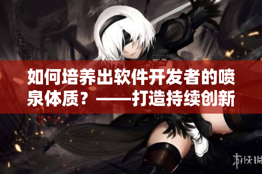 如何培养出软件开发者的喷泉体质？——打造持续创新的高效团队