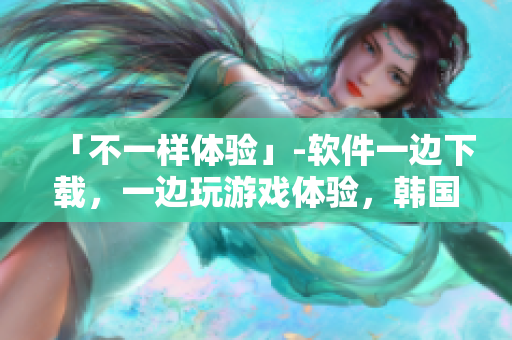「不一样体验」-软件一边下载，一边玩游戏体验，韩国免费
