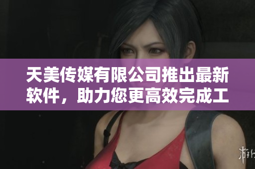 天美传媒有限公司推出最新软件，助力您更高效完成工作